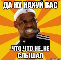 Да ну нахуй вас Что,что не..Не слышал