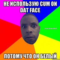 не использую cum on dat face потому что он белый