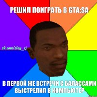 решил поиграть в Gta:Sa в первой же встречи с балассами выстрелил в компьютер