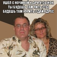 Ушёл с ночивой к другу:сынок ты будешь там пить ?ты будешь там курить ?Дай адрес 