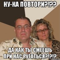 Ну-ка повтори?!?? Да как ты смеешь при нас ругаться?!?!?