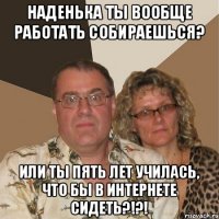 Наденька ты вообще работать собираешься? Или ты пять лет училась, что бы в интернете сидеть?!?!