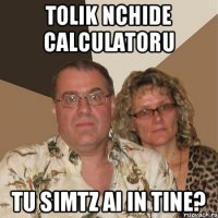 Tolik nchide calculatoru Tu simtz ai in tine?