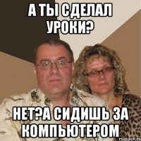 А ты сделал уроки? Нет?а сидишь за компьютером