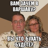 вам зачем в варшаву? вы что, бухать будете?