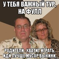 у тебя важный тур, на фулл родители : хватит играть, иди лучше мусор выкини.