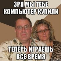 зря мы тебе компьютер купили теперь играешь все время