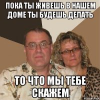 пока ты живешь в нашем доме ты будешь делать то что мы тебе скажем