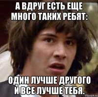 а вдруг есть еще много таких ребят: один лучше другого и все лучше тебя.