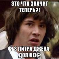 это что значит теперь?! я 3 литра джека должен?