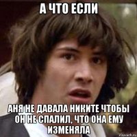 а что если аня не давала никите чтобы он не спалил, что она ему изменяла