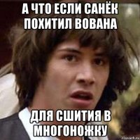 а что если санёк похитил вована для сшития в многоножку