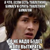 а что, если есть туалетную бумагу и срать туалетной бумагой то не надо будет жопу вытирать