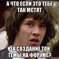 а что если это тебе так мстят за создание той темы на форуме?