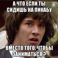 а что если ты сидишь на пикабу вместо того, чтобы заниматься ?