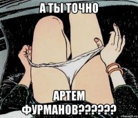 а ты точно артем фурманов??????