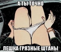 а ты точно лешка грязные штаны