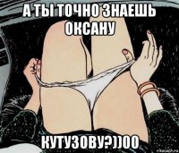 а ты точно знаешь оксану кутузову?))00