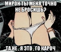 мирон ты меня точно не бросишь? та не , я это , го кароч