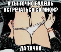 а ты точно будешь встречаться со мной? да точно