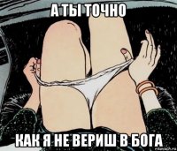 а ты точно как я не вериш в бога