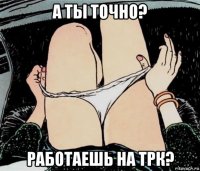 а ты точно? работаешь на трк?