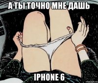 а ты точно мне дашь iphone 6