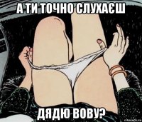 а ти точно слухаєш дядю вову?