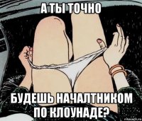 а ты точно будешь началтником по клоунаде?