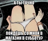 а ты точно пойдёшь со мной в магазин в субботу?