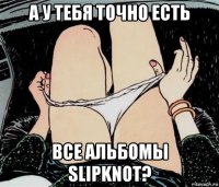 а у тебя точно есть все альбомы slipknot?