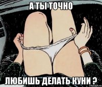 а ты точно любишь делать куни ?