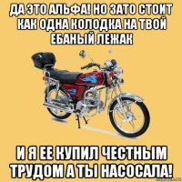 да это альфа! но зато стоит как одна колодка на твой ебаный лежак и я ее купил честным трудом а ты насосала!