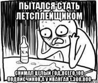 пытался стать летсплейщиком снимал целый год,всего 100 подписчиков,а у ивангая 1.300.000