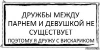 Дружбы между парнем и девушкой не существует поэтому я дружу с вискариком