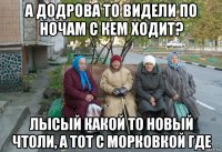 а додрова то видели по ночам с кем ходит? лысый какой то новый чтоли, а тот с морковкой где