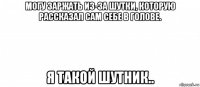 могу заржать из-за шутки, которую рассказал сам себе в голове. я такой шутник..