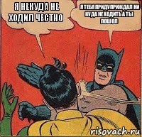 я некуда не ходил честно я тебя придуприждал ни куда не ходить а ты пошол