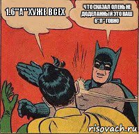 1.6"А" хуже всех что сказал олень не доделанный это ваш 6"л" говно