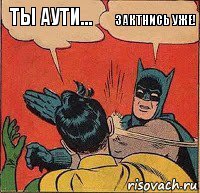 Ты аути... Зактнись уже!