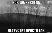 ксюша никогда не грустит просто так