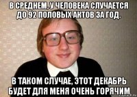 в среднем, у человека случается до 92 половых актов за год. в таком случае, этот декабрь будет для меня очень горячим