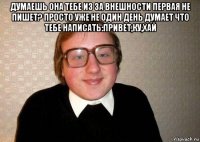 думаешь она тебе из за внешности первая не пишет? просто уже не один день думает что тебе написать:привет,ку,хай 