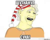 шутканул сука!