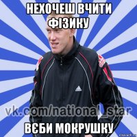 нехочеш вчити фізику вєби мокрушку