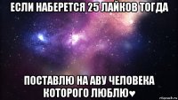 если наберется 25 лайков тогда поставлю на аву человека которого люблю♥