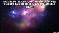 настя м.,настя к.,катя в.,кристина у.,вика б,ксюша к.,саша ж.,данил м.,вася ш. и витя т.,знайте,я вас люблю)) 