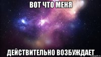 вот что меня действительно возбуждает