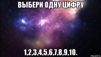 выбери одну цифру 1,2,3,4,5,6,7,8,9,10.