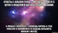 ответы:1-альпен голд 2-кит кат 3- love is 5 штук 4-поцелуй в щечку 5-одно желание 6-любые 3 вопроса 7- скажешь пароль 8-тебе повезло 9-обнимемся 10-будешь называть жаным 1 месяц